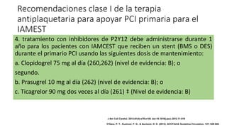 Recomendaciones clase I de la terapia
antiplaquetaria para apoyar PCI primaria para el
IAMEST
4. tratamiento con inhibidores de P2Y12 debe administrarse durante 1
año para los pacientes con IAMCEST que reciben un stent (BMS o DES)
durante el primario PCI usando las siguientes dosis de mantenimiento:
a. Clopidogrel 75 mg al día (260,262) (nivel de evidencia: B); o
segundo.
b. Prasugrel 10 mg al día (262) (nivel de evidencia: B); o
c. Ticagrelor 90 mg dos veces al día (261) ‡ (Nivel de evidencia: B)
J Am Coll Cardiol. 2013;61(4):e78-e140. doi:10.1016/j.jacc.2012.11.019
O'Gara, P. T., Kushner, F. G., & Ascheim, D. D. (2013). ACCF/AHA Guideline.Circulation, 127, 529-555.
 