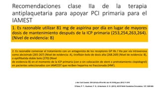 Recomendaciones clase IIa de la terapia
antiplaquetaria para apoyar PCI primaria para el
IAMEST
1. Es razonable utilizar 81 mg de aspirina por día en lugar de mayores
dosis de mantenimiento después de la ICP primaria (253,254,263,264).
(Nivel de evidencia: B)
2. Es razonable comenzar el tratamiento con un antagonista de los receptores GP IIb / IIIa por vía intravenosa
como abciximab (265-267) (Nivel de evidencia: A), tirofibán-bolo de dosis alta (268.269) (Nivel de evidencia: B),
o eptifibatida doble bolo (270) (Nivel
de evidencia B) en el momento de la ICP primaria (con o sin colocación de stent o pretratamiento clopidogrel)
en pacientes seleccionados con IAMCEST que reciben heparina no fraccionada (HNF).
J Am Coll Cardiol. 2013;61(4):e78-e140. doi:10.1016/j.jacc.2012.11.019
O'Gara, P. T., Kushner, F. G., & Ascheim, D. D. (2013). ACCF/AHA Guideline.Circulation, 127, 529-555.
 