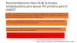 Recomendaciones clase IIb de la terapia
antiplaquetaria para apoyar PCI primaria para el
IAMEST
1. Puede ser razonable administrar por vía intravenosa antagonista de los receptores GP IIb / IIIa en el
laboratorio precatheterization (por ejemplo, ambulancia, ED) para los pacientes con STEMI la que se
dirige la ICP primaria (103,268,271-277). (Nivel de evidencia: B)
2. Puede ser razonable administrar abciximab intracoronario a los pacientes con IAMCEST tratados
con ICP primaria (223,278-284). (Nivel de evidencia: B)
3. Continuación de un inhibidor P2Y12más a llá del 1 año puede ser considerado en pacientes
sometidos a implante de SLF. (Nivel de evidencia: C)
Clase III: DAÑO
1. Prasugrel no debe administrarse a pacientes con antecedentes de accidente cerebrovascular
previo o ataque isquémico transitorio (260). (Nivel de evidencia: B)
J Am Coll Cardiol. 2013;61(4):e78-e140. doi:10.1016/j.jacc.2012.11.019
O'Gara, P. T., Kushner, F. G., & Ascheim, D. D. (2013). ACCF/AHA Guideline.Circulation, 127, 529-555.
 