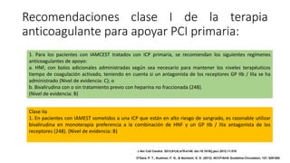 Recomendaciones clase I de la terapia
anticoagulante para apoyar PCI primaria:
1. Para los pacientes con IAMCEST tratados con ICP primaria, se recomiendan los siguientes regímenes
anticoagulantes de apoyo:
a. HNF, con bolos adicionales administradas según sea necesario para mantener los niveles terapéuticos
tiempo de coagulación activado, teniendo en cuenta si un antagonista de los receptores GP IIb / IIIa se ha
administrado (Nivel de evidencia: C); o
b. Bivalirudina con o sin tratamiento previo con heparina no fraccionada (248).
(Nivel de evidencia: B)
Clase IIa
1. En pacientes con IAMEST sometidos a una ICP que están en alto riesgo de sangrado, es razonable utilizar
bivalirudina en monoterapia preferencia a la combinación de HNF y un GP IIb / IIIa antagonista de los
receptores (248). (Nivel de evidencia: B)
J Am Coll Cardiol. 2013;61(4):e78-e140. doi:10.1016/j.jacc.2012.11.019
O'Gara, P. T., Kushner, F. G., & Ascheim, D. D. (2013). ACCF/AHA Guideline.Circulation, 127, 529-555.
 
