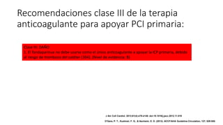 Clase III: DAÑO
1. El fondaparinux no debe usarse como el único anticoagulante a apoyar la ICP primaria, debido
al riesgo de trombosis del catéter (304). (Nivel de evidencia: B)
Recomendaciones clase III de la terapia
anticoagulante para apoyar PCI primaria:
J Am Coll Cardiol. 2013;61(4):e78-e140. doi:10.1016/j.jacc.2012.11.019
O'Gara, P. T., Kushner, F. G., & Ascheim, D. D. (2013). ACCF/AHA Guideline.Circulation, 127, 529-555.
 