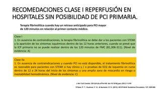 RECOMEDACIONES CLASE I REPERFUSIÓN EN
HOSPITALES SIN POSIBILIDAD DE PCI PRIMARIA.
Terapia fibrinolítica cuando hay un retraso anticipado para PCI mayor
de 120 minutos en relación al primer contacto médico.
Clase I
1. En ausencia de contraindicaciones, la terapia fibrinolítica se debe dar a los pacientes con STEMI
y la aparición de los síntomas isquémicos dentro de las 12 horas anteriores, cuando se prevé que
la ICP primaria no se puede realizar dentro de los 120 minutos de FMC (81,306-311). (Nivel de
evidencia: A)
Clase IIa
1. En ausencia de contraindicaciones y cuando PCI no está disponible, el tratamiento fibrinolítica
es razonable para pacientes con STEMI si hay clínica y / o pruebas de ECG de isquemia en curso
dentro de 12 a 24 horas del inicio de los síntomas y una amplia zona de miocardio en riesgo o
inestabilidad hemodinámica. (Nivel de evidencia: C)
J Am Coll Cardiol. 2013;61(4):e78-e140. doi:10.1016/j.jacc.2012.11.019
O'Gara, P. T., Kushner, F. G., & Ascheim, D. D. (2013). ACCF/AHA Guideline.Circulation, 127, 529-555.
 