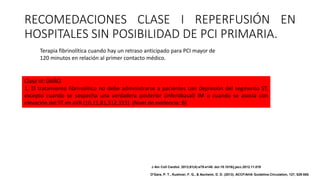 Clase III: DAÑO
1. El tratamiento fibrinolítico no debe administrarse a pacientes con depresión del segmento ST,
excepto cuando se sospecha una verdadera posterior (inferobasal) IM o cuando se asocia con
elevación del ST en aVR (10,11,81,312,313). (Nivel de evidencia: B)
RECOMEDACIONES CLASE I REPERFUSIÓN EN
HOSPITALES SIN POSIBILIDAD DE PCI PRIMARIA.
Terapia fibrinolítica cuando hay un retraso anticipado para PCI mayor de
120 minutos en relación al primer contacto médico.
J Am Coll Cardiol. 2013;61(4):e78-e140. doi:10.1016/j.jacc.2012.11.019
O'Gara, P. T., Kushner, F. G., & Ascheim, D. D. (2013). ACCF/AHA Guideline.Circulation, 127, 529-555.
 