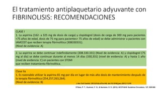 El tratamiento antiplaquetario adyuvante con
FIBRINOLISIS: RECOMENDACIONES
CLASE I
1. La aspirina (162- a 325 mg de dosis de carga) y clopidogrel (dosis de carga de 300 mg para pacientes
<75 años de edad, dosis de 75 mg para pacientes> 75 años de edad) se debe administrar a pacientes con
IAMCEST que reciben terapia fibrinolítica (308330331).
(Nivel de evidencia: A)
2. La aspirina se debe continuar indefinidamente (308.330.331) (Nivel de evidencia: A) y clopidogrel (75
mg al día) se debe continuar durante al menos 14 días (330,331) (nivel de evidencia: A) y hasta 1 año
(nivel de evidencia: C) en pacientes con STEMI
que reciben tratamiento fibrinolítica.
Clase IIa
1. Es razonable utilizar la aspirina 81 mg por día en lugar de más alto dosis de mantenimiento después de
la terapia fibrinolítica (254,257,263,264).
(Nivel de evidencia: B) J Am Coll Cardiol. 2013;61(4):e78-e140. doi:10.1016/j.jacc.2012.11.019
O'Gara, P. T., Kushner, F. G., & Ascheim, D. D. (2013). ACCF/AHA Guideline.Circulation, 127, 529-555.
 