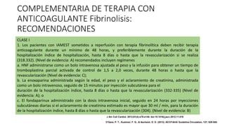 COMPLEMENTARIA DE TERAPIA CON
ANTICOAGULANTE Fibrinolisis:
RECOMENDACIONES
CLASE I
1. Los pacientes con IAMEST sometidos a reperfusión con terapia fibrinolítica deben recibir terapia
anticoagulante durante un mínimo de 48 horas, y preferiblemente durante la duración de la
hospitalización índice de hospitalización, hasta 8 días o hasta que la revascularización si se realiza
(318.332). (Nivel de evidencia: A) recomendados incluyen regímenes
a. HNF administrarse como un bolo intravenosa ajustada al peso y la infusión para obtener un tiempo de
tromboplastina parcial activada de control de 1,5 a 2,0 veces, durante 48 horas o hasta que la
revascularización (Nivel de evidencia: C);
b. La enoxaparina administrada según la edad, el peso y el aclaramiento de creatinina, administrada
como un bolo intravenoso, seguido de 15 minutos por inyección subcutánea para el
duración de la hospitalización índice, hasta 8 días o hasta que la revascularización (332-335) (Nivel de
evidencia: A); o
c. El fondaparinux administrado con la dosis intravenosa inicial, seguido en 24 horas por inyecciones
subcutáneas diarias si el aclaramiento de creatinina estimado es mayor que 30 ml / min, para la duración
de la hospitalización índice, hasta 8 días o hasta que la revascularización (304). (Nivel de evidencia: B)
J Am Coll Cardiol. 2013;61(4):e78-e140. doi:10.1016/j.jacc.2012.11.019
O'Gara, P. T., Kushner, F. G., & Ascheim, D. D. (2013). ACCF/AHA Guideline.Circulation, 127, 529-555.
 