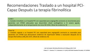 Recomendaciones Traslado a un hospital PCI-
Capaz Después La terapia fibrinolítica
CLASE I
1. traslado inmediato a un hospital PCI con capacidad para angiografía coronaria se recomienda para
pacientes con STEMI adecuados que desarrollan shock cardiogénico o IC severa aguda,
independientemente de la temporización de inicio MI (354). (Nivel de evidencia: B)
Clase IIa
1. traslado urgente a un hospital PCI con capacidad para angiografía coronaria es razonable para
pacientes con STEMI que demuestran evidencia de reperfusión fallida o reoclusión después de la
terapia fibrinolítica (346,355-357). (Nivel de evidencia: B)
J Am Coll Cardiol. 2013;61(4):e78-e140. doi:10.1016/j.jacc.2012.11.019
O'Gara, P. T., Kushner, F. G., & Ascheim, D. D. (2013). ACCF/AHA Guideline.Circulation, 127, 529-555.
 