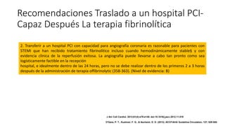 Recomendaciones Traslado a un hospital PCI-
Capaz Después La terapia fibrinolítica
2. Transferir a un hospital PCI con capacidad para angiografía coronaria es razonable para pacientes con
STEMI que han recibido tratamiento fibrinolítico incluso cuando hemodinámicamente stable§ y con
evidencia clínica de la reperfusión exitosa. La angiografía puede llevarse a cabo tan pronto como sea
logísticamente factible en la recepción
hospital, e idealmente dentro de las 24 horas, pero no se debe realizar dentro de los primeros 2 a 3 horas
después de la administración de terapia offibrinolytic (358-363). (Nivel de evidencia: B)
J Am Coll Cardiol. 2013;61(4):e78-e140. doi:10.1016/j.jacc.2012.11.019
O'Gara, P. T., Kushner, F. G., & Ascheim, D. D. (2013). ACCF/AHA Guideline.Circulation, 127, 529-555.
 