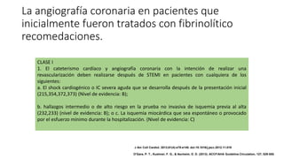 La angiografía coronaria en pacientes que
inicialmente fueron tratados con fibrinolítico
recomedaciones.
CLASE I
1. El cateterismo cardíaco y angiografía coronaria con la intención de realizar una
revascularización deben realizarse después de STEMI en pacientes con cualquiera de los
siguientes:
a. El shock cardiogénico o IC severa aguda que se desarrolla después de la presentación inicial
(215,354,372,373) (Nivel de evidencia: B);
b. hallazgos intermedio o de alto riesgo en la prueba no invasiva de isquemia previa al alta
(232,233) (nivel de evidencia: B); o c. La isquemia miocárdica que sea espontáneo o provocado
por el esfuerzo mínimo durante la hospitalización. (Nivel de evidencia: C)
J Am Coll Cardiol. 2013;61(4):e78-e140. doi:10.1016/j.jacc.2012.11.019
O'Gara, P. T., Kushner, F. G., & Ascheim, D. D. (2013). ACCF/AHA Guideline.Circulation, 127, 529-555.
 