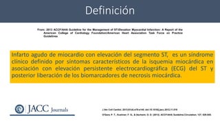Definición
Infarto agudo de miocardio con elevación del segmento ST, es un síndrome
clínico definido por síntomas característicos de la isquemia miocárdica en
asociación con elevación persistente electrocardiográfica (ECG) del ST y
posterior liberación de los biomarcadores de necrosis miocárdica.
From: 2013 ACCF/AHA Guideline for the Management of ST-Elevation Myocardial Infarction: A Report of the
American College of Cardiology Foundation/American Heart Association Task Force on Practice
Guidelines
J Am Coll Cardiol. 2013;61(4):e78-e140. doi:10.1016/j.jacc.2012.11.019
O'Gara, P. T., Kushner, F. G., & Ascheim, D. D. (2013). ACCF/AHA Guideline.Circulation, 127, 529-555.
 