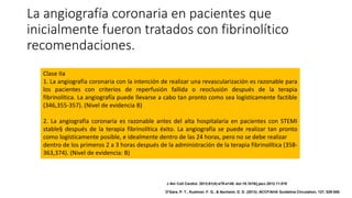 La angiografía coronaria en pacientes que
inicialmente fueron tratados con fibrinolítico
recomendaciones.
Clase IIa
1. La angiografía coronaria con la intención de realizar una revascularización es razonable para
los pacientes con criterios de reperfusión fallida o reoclusión después de la terapia
fibrinolítica. La angiografía puede llevarse a cabo tan pronto como sea logísticamente factible
(346,355-357). (Nivel de evidencia B)
2. La angiografía coronaria es razonable antes del alta hospitalaria en pacientes con STEMI
stable§ después de la terapia fibrinolítica éxito. La angiografía se puede realizar tan pronto
como logísticamente posible, e idealmente dentro de las 24 horas, pero no se debe realizar
dentro de los primeros 2 a 3 horas después de la administración de la terapia fibrinolítica (358-
363,374). (Nivel de evidencia: B)
J Am Coll Cardiol. 2013;61(4):e78-e140. doi:10.1016/j.jacc.2012.11.019
O'Gara, P. T., Kushner, F. G., & Ascheim, D. D. (2013). ACCF/AHA Guideline.Circulation, 127, 529-555.
 