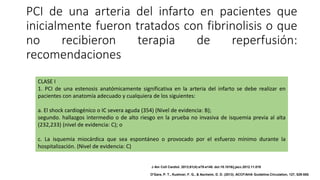PCI de una arteria del infarto en pacientes que
inicialmente fueron tratados con fibrinolisis o que
no recibieron terapia de reperfusión:
recomendaciones
CLASE I
1. PCI de una estenosis anatómicamente significativa en la arteria del infarto se debe realizar en
pacientes con anatomía adecuado y cualquiera de los siguientes:
a. El shock cardiogénico o IC severa aguda (354) (Nivel de evidencia: B);
segundo. hallazgos intermedio o de alto riesgo en la prueba no invasiva de isquemia previa al alta
(232,233) (nivel de evidencia: C); o
c. La isquemia miocárdica que sea espontáneo o provocado por el esfuerzo mínimo durante la
hospitalización. (Nivel de evidencia: C)
J Am Coll Cardiol. 2013;61(4):e78-e140. doi:10.1016/j.jacc.2012.11.019
O'Gara, P. T., Kushner, F. G., & Ascheim, D. D. (2013). ACCF/AHA Guideline.Circulation, 127, 529-555.
 