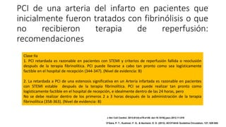 PCI de una arteria del infarto en pacientes que
inicialmente fueron tratados con fibrinólisis o que
no recibieron terapia de reperfusión:
recomendaciones
Clase IIa
1. PCI retardada es razonable en pacientes con STEMI y criterios de reperfusión fallida o reoclusión
después de la terapia fibrinolítica. PCI puede llevarse a cabo tan pronto como sea logísticamente
factible en el hospital de recepción (344-347). (Nivel de evidencia: B)
2. La retardada a PCI de una estenosis significativa en un Arteria infartada es razonable en pacientes
con STEMI estable después de la terapia fibrinolítica. PCI se puede realizar tan pronto como
logísticamente factible en el hospital de recepción, e idealmente dentro de las 24 horas, pero
No se debe realizar dentro de los primeros 2 a 3 horas después de la administración de la terapia
fibrinolítica (358-363). (Nivel de evidencia: B)
J Am Coll Cardiol. 2013;61(4):e78-e140. doi:10.1016/j.jacc.2012.11.019
O'Gara, P. T., Kushner, F. G., & Ascheim, D. D. (2013). ACCF/AHA Guideline.Circulation, 127, 529-555.
 