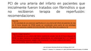 PCI de una arteria del infarto en pacientes que
inicialmente fueron tratados con fibrinólisis o que
no recibieron terapia de reperfusión:
recomendaciones
Clase IIb
1. PCI retardada de una estenosis significativa en una arteria del infarto de patentes de más
de 24 horas después de STEMI puede ser considerado como parte de una estrategia
invasiva en pacientes stable§ (213,232,233,366, 374-378). (Nivel de evidencia: B)
Clase III: ningún beneficio
1. PCI retardada de una arteria del infarto totalmente ocluida más de 24 horas después de
STEMI no debe realizarse en pacientes asintomáticos con enfermedad de 1 o 2 vasos si
están hemodinámicamente estable y eléctricamente y no tienen evidencia de severa
isquemia (213376). (Nivel de evidencia: B)
J Am Coll Cardiol. 2013;61(4):e78-e140. doi:10.1016/j.jacc.2012.11.019
O'Gara, P. T., Kushner, F. G., & Ascheim, D. D. (2013). ACCF/AHA Guideline.Circulation, 127, 529-555.
 