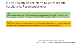 PCI de una arteria del infarto no antes del alta
hospitalaria: Recomendaciones
CLASE I
1. PCI se indica en una arteria noninfarct en un momento separado del PCI primaria en pacientes que
tienen síntomas espontáneos de la isquemia miocárdica. (Nivel de evidencia: C)
Clase IIa
1. PCI es razonable en una arteria noninfarct a la vez separado de la ICP primaria en pacientes con hallazgos
intermedio o de alto riesgo en las pruebas no invasivas (216232233). (Nivel de evidencia: B)
J Am Coll Cardiol. 2013;61(4):e78-e140. doi:10.1016/j.jacc.2012.11.019
O'Gara, P. T., Kushner, F. G., & Ascheim, D. D. (2013). ACCF/AHA Guideline.Circulation, 127, 529-555.
 