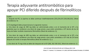 Terapia adyuvante antitrombótico para
apoyar PCI diferido después de fibrinolíticos
CLASE I
1. Después de PCI, la aspirina se debe continuar indefinidamente (253,254,257,259,330,331). (Nivel
de evidencia: A)
2. El clopidogrel debe proporcionarse la siguiente manera:
a. Una dosis de carga de 300 mg debe ser administrada antes o en el momento de la ICP a los
pacientes que no recibieron una dosis de carga previa y que están sometidos a ICP dentro de las 24
horas de haber recibido tratamiento fibrinolítico (Nivel de evidencia: C);
b. Una dosis de carga de 600 mg debe ser administrada antes o en el momento de la ICP a los
pacientes que no recibieron una dosis de carga previa y que están sometidos a ICP más de 24 horas
después de recibir la terapia fibrinolítica (Nivel de evidencia: C); y
c. Una dosis de 75 mg al día se debe dar después de la ICP (260, 262 330 331). (Nivel de evidencia: C)
J Am Coll Cardiol. 2013;61(4):e78-e140. doi:10.1016/j.jacc.2012.11.019
O'Gara, P. T., Kushner, F. G., & Ascheim, D. D. (2013). ACCF/AHA Guideline.Circulation, 127, 529-555.
 
