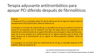 Terapia adyuvante antitrombótico para
apoyar PCI diferido después de fibrinolíticos
Clase IIa
1. Después de PCI, es razonable utilizar 81 mg de aspirina por día en lugar de mayores dosis de
mantenimiento (253,259,263,264). (Nivel de evidencia: B)
2. Prasugrel, en una dosis de carga de 60 mg, es razonable una vez que la anatomía coronaria se
conoce en los pacientes que no recibieron una dosis de carga anterior de clopidogrel en el
momento de la administración de un agente fibrinolítico, pero prasugrel no debe administrarse
antes de 24 horas después de la administración de un agente específico para la fibrina o 48
horas después de la administración de un agente no fibrina-específico (260262). (Nivel de
evidencia: B)
3. El prasugrel, en una dosis diaria de mantenimiento de 10 mg, es razonable después de PCI
(260262). (Nivel de evidencia: B)
J Am Coll Cardiol. 2013;61(4):e78-e140. doi:10.1016/j.jacc.2012.11.019
O'Gara, P. T., Kushner, F. G., & Ascheim, D. D. (2013). ACCF/AHA Guideline.Circulation, 127, 529-555.
 