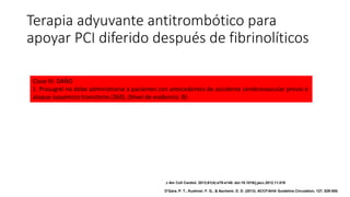 Terapia adyuvante antitrombótico para
apoyar PCI diferido después de fibrinolíticos
Clase III: DAÑO
1. Prasugrel no debe administrarse a pacientes con antecedentes de accidente cerebrovascular previo o
ataque isquémico transitorio (260). (Nivel de evidencia: B)
J Am Coll Cardiol. 2013;61(4):e78-e140. doi:10.1016/j.jacc.2012.11.019
O'Gara, P. T., Kushner, F. G., & Ascheim, D. D. (2013). ACCF/AHA Guideline.Circulation, 127, 529-555.
 
