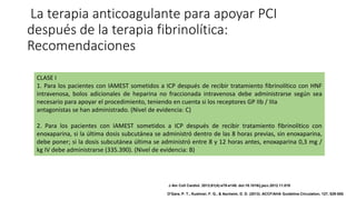 La terapia anticoagulante para apoyar PCI
después de la terapia fibrinolítica:
Recomendaciones
CLASE I
1. Para los pacientes con IAMEST sometidos a ICP después de recibir tratamiento fibrinolítico con HNF
intravenosa, bolos adicionales de heparina no fraccionada intravenosa debe administrarse según sea
necesario para apoyar el procedimiento, teniendo en cuenta si los receptores GP IIb / IIIa
antagonistas se han administrado. (Nivel de evidencia: C)
2. Para los pacientes con IAMEST sometidos a ICP después de recibir tratamiento fibrinolítico con
enoxaparina, si la última dosis subcutánea se administró dentro de las 8 horas previas, sin enoxaparina,
debe poner; si la dosis subcutánea última se administró entre 8 y 12 horas antes, enoxaparina 0,3 mg /
kg IV debe administrarse (335.390). (Nivel de evidencia: B)
J Am Coll Cardiol. 2013;61(4):e78-e140. doi:10.1016/j.jacc.2012.11.019
O'Gara, P. T., Kushner, F. G., & Ascheim, D. D. (2013). ACCF/AHA Guideline.Circulation, 127, 529-555.
 