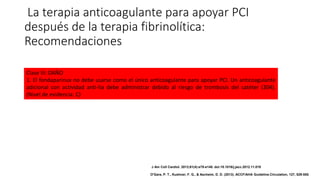 La terapia anticoagulante para apoyar PCI
después de la terapia fibrinolítica:
Recomendaciones
Clase III: DAÑO
1. El fondaparinux no debe usarse como el único anticoagulante para apoyar PCI. Un anticoagulante
adicional con actividad anti-IIa debe administrar debido al riesgo de trombosis del catéter (304).
(Nivel de evidencia: C)
J Am Coll Cardiol. 2013;61(4):e78-e140. doi:10.1016/j.jacc.2012.11.019
O'Gara, P. T., Kushner, F. G., & Ascheim, D. D. (2013). ACCF/AHA Guideline.Circulation, 127, 529-555.
 