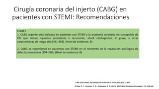 Cirugía coronaria del injerto (CABG) en
pacientes con STEMI: Recomendaciones
CLASE I
1. CABG urgente está indicada en pacientes con STEMI y la anatomía coronaria no susceptible de
PCI que tienen isquemia persistente o recurrente, shock cardiogénico, IC grave, u otras
características de riesgo alto (391-393). (Nivel de evidencia: B)
2. CABG se recomienda en pacientes con STEMI en el momento de la reparación quirúrgica de
defectos mecánicos (394-398). (Nivel de evidencia: B)
J Am Coll Cardiol. 2013;61(4):e78-e140. doi:10.1016/j.jacc.2012.11.019
O'Gara, P. T., Kushner, F. G., & Ascheim, D. D. (2013). ACCF/AHA Guideline.Circulation, 127, 529-555.
 