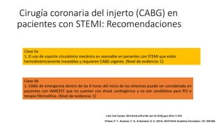 Cirugía coronaria del injerto (CABG) en
pacientes con STEMI: Recomendaciones
Clase IIa
1. El uso de soporte circulatorio mecánico es razonable en pacientes con STEMI que están
hemodinámicamente inestables y requieren CABG urgente. (Nivel de evidencia: C)
Clase IIb
1. CABG de emergencia dentro de las 6 horas del inicio de los síntomas puede ser considerado en
pacientes con IAMCEST que no cuentan con shock cardiogénico y no son candidatos para PCI o
terapia fibrinolítica. (Nivel de evidencia: C)
J Am Coll Cardiol. 2013;61(4):e78-e140. doi:10.1016/j.jacc.2012.11.019
O'Gara, P. T., Kushner, F. G., & Ascheim, D. D. (2013). ACCF/AHA Guideline.Circulation, 127, 529-555.
 