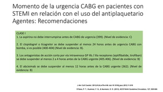 Momento de la urgencia CABG en pacientes con
STEMI en relación con el uso del antiplaquetario
Agentes: Recomendaciones
CLASE I
1. La aspirina no debe interrumpirse antes de CABG de urgencia (399). (Nivel de evidencia: C)
2. El clopidogrel o ticagrelor se debe suspender al menos 24 horas antes de urgencia CABG con
bomba, si es posible (400-404) (Nivel de evidencia: B).
3. Los antagonistas de acción corta por vía intravenosa GP IIb / IIIa receptores (eptifibatide, tirofiban)
se debe suspender al menos 2 a 4 horas antes de la CABG urgente (405.406). (Nivel de evidencia: B)
4. El abciximab se debe suspender al menos 12 horas antes de la CABG urgente (362). (Nivel de
evidencia: B)
J Am Coll Cardiol. 2013;61(4):e78-e140. doi:10.1016/j.jacc.2012.11.019
O'Gara, P. T., Kushner, F. G., & Ascheim, D. D. (2013). ACCF/AHA Guideline.Circulation, 127, 529-555.
 