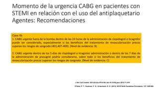 Momento de la urgencia CABG en pacientes con
STEMI en relación con el uso del antiplaquetario
Agentes: Recomendaciones
Clase IIb
1. CABG urgente fuera de la bomba dentro de las 24 horas de la administración de clopidogrel o ticagrelor
puede ser considerado, especialmente si los beneficios del tratamiento de revascularización precoz
superan los riesgos de sangrado (401,407-409). (Nivel de evidencia: B)
2. CABG urgente dentro de los 5 días de clopidogrel o ticagrelor administración o dentro de los 7 días de
la administración de prasugrel podría considerarse, sobre todo si los beneficios del tratamiento de
revascularización precoz superan los riesgos de sangrado. (Nivel de evidencia: C)
J Am Coll Cardiol. 2013;61(4):e78-e140. doi:10.1016/j.jacc.2012.11.019
O'Gara, P. T., Kushner, F. G., & Ascheim, D. D. (2013). ACCF/AHA Guideline.Circulation, 127, 529-555.
 