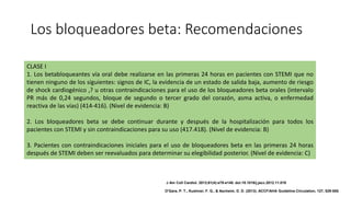 Los bloqueadores beta: Recomendaciones
CLASE I
1. Los betabloqueantes vía oral debe realizarse en las primeras 24 horas en pacientes con STEMI que no
tienen ninguno de los siguientes: signos de IC, la evidencia de un estado de salida baja, aumento de riesgo
de shock cardiogénico ,? u otras contraindicaciones para el uso de los bloqueadores beta orales (intervalo
PR más de 0,24 segundos, bloque de segundo o tercer grado del corazón, asma activa, o enfermedad
reactiva de las vías) (414-416). (Nivel de evidencia: B)
2. Los bloqueadores beta se debe continuar durante y después de la hospitalización para todos los
pacientes con STEMI y sin contraindicaciones para su uso (417.418). (Nivel de evidencia: B)
3. Pacientes con contraindicaciones iniciales para el uso de bloqueadores beta en las primeras 24 horas
después de STEMI deben ser reevaluados para determinar su elegibilidad posterior. (Nivel de evidencia: C)
J Am Coll Cardiol. 2013;61(4):e78-e140. doi:10.1016/j.jacc.2012.11.019
O'Gara, P. T., Kushner, F. G., & Ascheim, D. D. (2013). ACCF/AHA Guideline.Circulation, 127, 529-555.
 
