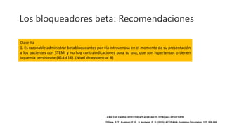 Los bloqueadores beta: Recomendaciones
Clase IIa
1. Es razonable administrar betabloqueantes por vía intravenosa en el momento de su presentación
a los pacientes con STEMI y no hay contraindicaciones para su uso, que son hipertensos o tienen
isquemia persistente (414-416). (Nivel de evidencia: B)
J Am Coll Cardiol. 2013;61(4):e78-e140. doi:10.1016/j.jacc.2012.11.019
O'Gara, P. T., Kushner, F. G., & Ascheim, D. D. (2013). ACCF/AHA Guideline.Circulation, 127, 529-555.
 