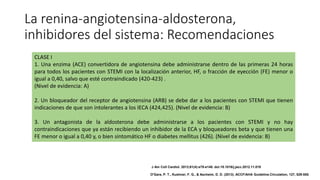 La renina-angiotensina-aldosterona,
inhibidores del sistema: Recomendaciones
CLASE I
1. Una enzima (ACE) convertidora de angiotensina debe administrarse dentro de las primeras 24 horas
para todos los pacientes con STEMI con la localización anterior, HF, o fracción de eyección (FE) menor o
igual a 0,40, salvo que esté contraindicado (420-423) .
(Nivel de evidencia: A)
2. Un bloqueador del receptor de angiotensina (ARB) se debe dar a los pacientes con STEMI que tienen
indicaciones de que son intolerantes a los IECA (424,425). (Nivel de evidencia: B)
3. Un antagonista de la aldosterona debe administrarse a los pacientes con STEMI y no hay
contraindicaciones que ya están recibiendo un inhibidor de la ECA y bloqueadores beta y que tienen una
FE menor o igual a 0,40 y, o bien sintomático HF o diabetes mellitus (426). (Nivel de evidencia: B)
J Am Coll Cardiol. 2013;61(4):e78-e140. doi:10.1016/j.jacc.2012.11.019
O'Gara, P. T., Kushner, F. G., & Ascheim, D. D. (2013). ACCF/AHA Guideline.Circulation, 127, 529-555.
 