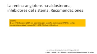 La renina-angiotensina-aldosterona,
inhibidores del sistema: Recomendaciones
Clase IIa
1. Los inhibidores de la ECA son razonables para todos los pacientes con STEMI y no hay
contraindicaciones para su uso (427- 429). (Nivel de evidencia: A)
J Am Coll Cardiol. 2013;61(4):e78-e140. doi:10.1016/j.jacc.2012.11.019
O'Gara, P. T., Kushner, F. G., & Ascheim, D. D. (2013). ACCF/AHA Guideline.Circulation, 127, 529-555.
 