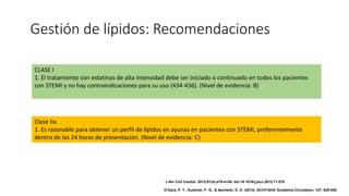 Gestión de lípidos: Recomendaciones
CLASE I
1. El tratamiento con estatinas de alta intensidad debe ser iniciado o continuado en todos los pacientes
con STEMI y no hay contraindicaciones para su uso (434-436). (Nivel de evidencia: B)
Clase IIa
1. Es razonable para obtener un perfil de lípidos en ayunas en pacientes con STEMI, preferentemente
dentro de las 24 horas de presentación. (Nivel de evidencia: C)
J Am Coll Cardiol. 2013;61(4):e78-e140. doi:10.1016/j.jacc.2012.11.019
O'Gara, P. T., Kushner, F. G., & Ascheim, D. D. (2013). ACCF/AHA Guideline.Circulation, 127, 529-555.
 