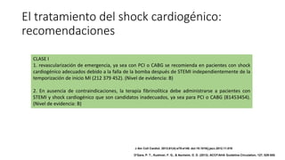 El tratamiento del shock cardiogénico:
recomendaciones
CLASE I
1. revascularización de emergencia, ya sea con PCI o CABG se recomienda en pacientes con shock
cardiogénico adecuados debido a la falla de la bomba después de STEMI independientemente de la
temporización de inicio MI (212 379 452). (Nivel de evidencia: B)
2. En ausencia de contraindicaciones, la terapia fibrinolítica debe administrarse a pacientes con
STEMI y shock cardiogénico que son candidatos inadecuados, ya sea para PCI o CABG (81453454).
(Nivel de evidencia: B)
J Am Coll Cardiol. 2013;61(4):e78-e140. doi:10.1016/j.jacc.2012.11.019
O'Gara, P. T., Kushner, F. G., & Ascheim, D. D. (2013). ACCF/AHA Guideline.Circulation, 127, 529-555.
 