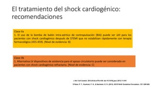 El tratamiento del shock cardiogénico:
recomendaciones
Clase IIb
1. Alternativa LV dispositivos de asistencia para el apoyo circulatorio puede ser considerado en
pacientes con shock cardiogénico refractario. (Nivel de evidencia: C)
Clase IIa
1. El uso de la bomba de balón intra-aórtico de contrapulsación (BIA) puede ser útil para los
pacientes con shock cardiogénico después de STEMI que no estabilizan rápidamente con terapia
farmacológica (455-459). (Nivel de evidencia: B)
J Am Coll Cardiol. 2013;61(4):e78-e140. doi:10.1016/j.jacc.2012.11.019
O'Gara, P. T., Kushner, F. G., & Ascheim, D. D. (2013). ACCF/AHA Guideline.Circulation, 127, 529-555.
 