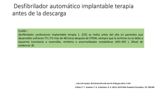 Desfibrilador automático implantable terapia
antes de la descarga
CLASE I
desfibrilador cardioversor implantable terapia 1. (CIE) se indica antes del alta en pacientes que
desarrollen sufrieron TV / FV más de 48 horas después de STEMI, siempre que la arritmia no se debe a
isquemia transitoria o reversible, reinfarto o anormalidades metabólicas (491-493 ). (Nivel de
evidencia: B)
J Am Coll Cardiol. 2013;61(4):e78-e140. doi:10.1016/j.jacc.2012.11.019
O'Gara, P. T., Kushner, F. G., & Ascheim, D. D. (2013). ACCF/AHA Guideline.Circulation, 127, 529-555.
 