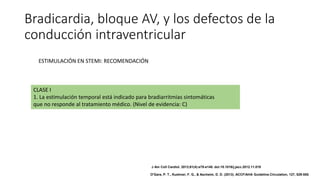 Bradicardia, bloque AV, y los defectos de la
conducción intraventricular
CLASE I
1. La estimulación temporal está indicado para bradiarritmias sintomáticas
que no responde al tratamiento médico. (Nivel de evidencia: C)
ESTIMULACIÓN EN STEMI: RECOMENDACIÓN
J Am Coll Cardiol. 2013;61(4):e78-e140. doi:10.1016/j.jacc.2012.11.019
O'Gara, P. T., Kushner, F. G., & Ascheim, D. D. (2013). ACCF/AHA Guideline.Circulation, 127, 529-555.
 