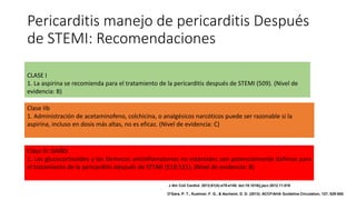 Pericarditis manejo de pericarditis Después
de STEMI: Recomendaciones
CLASE I
1. La aspirina se recomienda para el tratamiento de la pericarditis después de STEMI (509). (Nivel de
evidencia: B)
Clase IIb
1. Administración de acetaminofeno, colchicina, o analgésicos narcóticos puede ser razonable si la
aspirina, incluso en dosis más altas, no es eficaz. (Nivel de evidencia: C)
Clase III: DAÑO
1. Los glucocorticoides y los fármacos antiinflamatorios no esteroides son potencialmente dañinos para
el tratamiento de la pericarditis después de STEMI (510.511). (Nivel de evidencia: B)
J Am Coll Cardiol. 2013;61(4):e78-e140. doi:10.1016/j.jacc.2012.11.019
O'Gara, P. T., Kushner, F. G., & Ascheim, D. D. (2013). ACCF/AHA Guideline.Circulation, 127, 529-555.
 