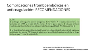 Complicaciones tromboembólicas en
anticoagulación: RECOMENDACIONES
CLASE I
1. La terapia anticoagulante con un antagonista de la vitamina K se debe proporcionar a los
pacientes con STEMI y AF con CHADS2 marcar # mayor que o igual a 2, válvulas cardíacas
mecánicas, tromboembolia venosa, o trastorno de hipercoagulabilidad. (Nivel de evidencia: C)
2. La duración de la terapia antitrombótica triple con un antagonista de la vitamina K, la aspirina, y
un inhibidor del receptor P2Y12, deberá reducirse en la medida de lo posible para limitar el riesgo
de hemorragia ** (nivel de evidencia C).
J Am Coll Cardiol. 2013;61(4):e78-e140. doi:10.1016/j.jacc.2012.11.019
O'Gara, P. T., Kushner, F. G., & Ascheim, D. D. (2013). ACCF/AHA Guideline.Circulation, 127, 529-555.
 