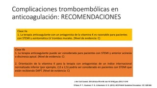 Complicaciones tromboembólicas en
anticoagulación: RECOMENDACIONES
Clase IIa
1. La terapia anticoagulante con un antagonista de la vitamina K es razonable para pacientes
con STEMI y asintomática LV trombos murales. (Nivel de evidencia: C)
Clase IIb
1. La terapia anticoagulante puede ser considerada para pacientes con STEMI y anterior acinesia
o discinesia apical. (Nivel de evidencia: C)
2. Orientación de la vitamina K para la terapia con antagonistas de un índice internacional
normalizado inferior (por ejemplo, 2,0 a 2,5) podría ser considerado en pacientes con STEMI que
están recibiendo DAPT. (Nivel de evidencia: C)
J Am Coll Cardiol. 2013;61(4):e78-e140. doi:10.1016/j.jacc.2012.11.019
O'Gara, P. T., Kushner, F. G., & Ascheim, D. D. (2013). ACCF/AHA Guideline.Circulation, 127, 529-555.
 