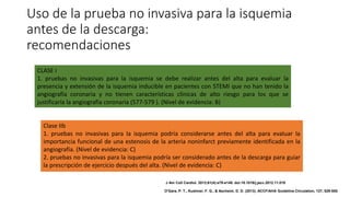 Uso de la prueba no invasiva para la isquemia
antes de la descarga:
recomendaciones
CLASE I
1. pruebas no invasivas para la isquemia se debe realizar antes del alta para evaluar la
presencia y extensión de la isquemia inducible en pacientes con STEMI que no han tenido la
angiografía coronaria y no tienen características clínicas de alto riesgo para los que se
justificaría la angiografía coronaria (577-579 ). (Nivel de evidencia: B)
Clase IIb
1. pruebas no invasivas para la isquemia podría considerarse antes del alta para evaluar la
importancia funcional de una estenosis de la arteria noninfarct previamente identificada en la
angiografía. (Nivel de evidencia: C)
2. pruebas no invasivas para la isquemia podría ser considerado antes de la descarga para guiar
la prescripción de ejercicio después del alta. (Nivel de evidencia: C)
J Am Coll Cardiol. 2013;61(4):e78-e140. doi:10.1016/j.jacc.2012.11.019
O'Gara, P. T., Kushner, F. G., & Ascheim, D. D. (2013). ACCF/AHA Guideline.Circulation, 127, 529-555.
 