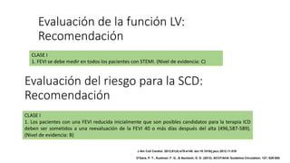 Evaluación del riesgo para la SCD:
Recomendación
CLASE I
1. Los pacientes con una FEVI reducida inicialmente que son posibles candidatos para la terapia ICD
deben ser sometidos a una reevaluación de la FEVI 40 o más días después del alta (496,587-589).
(Nivel de evidencia: B)
CLASE I
1. FEVI se debe medir en todos los pacientes con STEMI. (Nivel de evidencia: C)
Evaluación de la función LV:
Recomendación
J Am Coll Cardiol. 2013;61(4):e78-e140. doi:10.1016/j.jacc.2012.11.019
O'Gara, P. T., Kushner, F. G., & Ascheim, D. D. (2013). ACCF/AHA Guideline.Circulation, 127, 529-555.
 