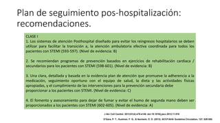 Plan de seguimiento pos-hospitalización:
recomendaciones.
CLASE I
1. Los sistemas de atención Posthospital diseñado para evitar los reingresos hospitalarios se deben
utilizar para facilitar la transición a, la atención ambulatoria efectiva coordinada para todos los
pacientes con STEMI (593-597). (Nivel de evidencia: B)
2. Se recomiendan programas de prevención basados en ejercicios de rehabilitación cardiaca /
secundarios para los pacientes con STEMI (598-601). (Nivel de evidencia: B)
3. Una clara, detallada y basada en la evidencia plan de atención que promueve la adherencia a la
medicación, seguimiento oportuno con el equipo de salud, la dieta y las actividades físicas
apropiadas, y el cumplimiento de las intervenciones para la prevención secundaria debe
proporcionar a los pacientes con STEMI. (Nivel de evidencia: C)
4. El fomento y asesoramiento para dejar de fumar y evitar el humo de segunda mano deben ser
proporcionados a los pacientes con STEMI (602-605). (Nivel de evidencia: A)
J Am Coll Cardiol. 2013;61(4):e78-e140. doi:10.1016/j.jacc.2012.11.019
O'Gara, P. T., Kushner, F. G., & Ascheim, D. D. (2013). ACCF/AHA Guideline.Circulation, 127, 529-555.
 