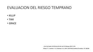 EVALUACION DEL RIESGO TEMPRANO
• KILLIP
• TIMI
• GRACE
J Am Coll Cardiol. 2013;61(4):e78-e140. doi:10.1016/j.jacc.2012.11.019
O'Gara, P. T., Kushner, F. G., & Ascheim, D. D. (2013). ACCF/AHA Guideline.Circulation, 127, 529-555.
 