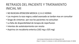 RETRASOS DEL PACIENTE Y TRATAMIENTO
INICIAL MI
• NO BUSCAN ATENCION MEDICA 1,5 A 2 HORAS
• Las mujeres la raza negra y edad avanzada se tardan mas en consultar
• Sesgo de sintomas por eso los pacientes no consultan
• La falta de disponibilidad de terapia de reperfusion
• Intentos de autotratamiento con receta
• Aspirina sin recubierta enterica (162 mg a 325 mg)
J Am Coll Cardiol. 2013;61(4):e78-e140. doi:10.1016/j.jacc.2012.11.019
O'Gara, P. T., Kushner, F. G., & Ascheim, D. D. (2013). ACCF/AHA Guideline.Circulation, 127, 529-555.
 