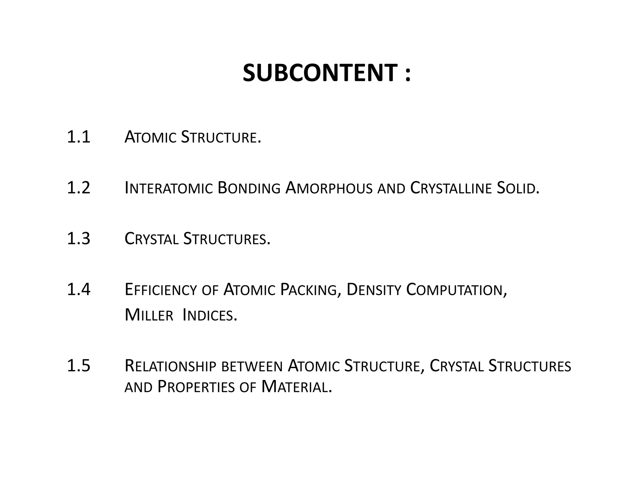 SUBCONTENT :
1.1 ATOMIC STRUCTURE.
1.2 INTERATOMIC BONDING AMORPHOUS AND CRYSTALLINE SOLID.
1.3  CRYSTAL STRUCTURES.
1.4 EFFICIENCY OF ATOMIC PACKING, DENSITY COMPUTATION, 
MILLER INDICES. 
1.5 RELATIONSHIP BETWEEN ATOMIC STRUCTURE, CRYSTAL STRUCTURES
AND PROPERTIES OF MATERIAL.
 