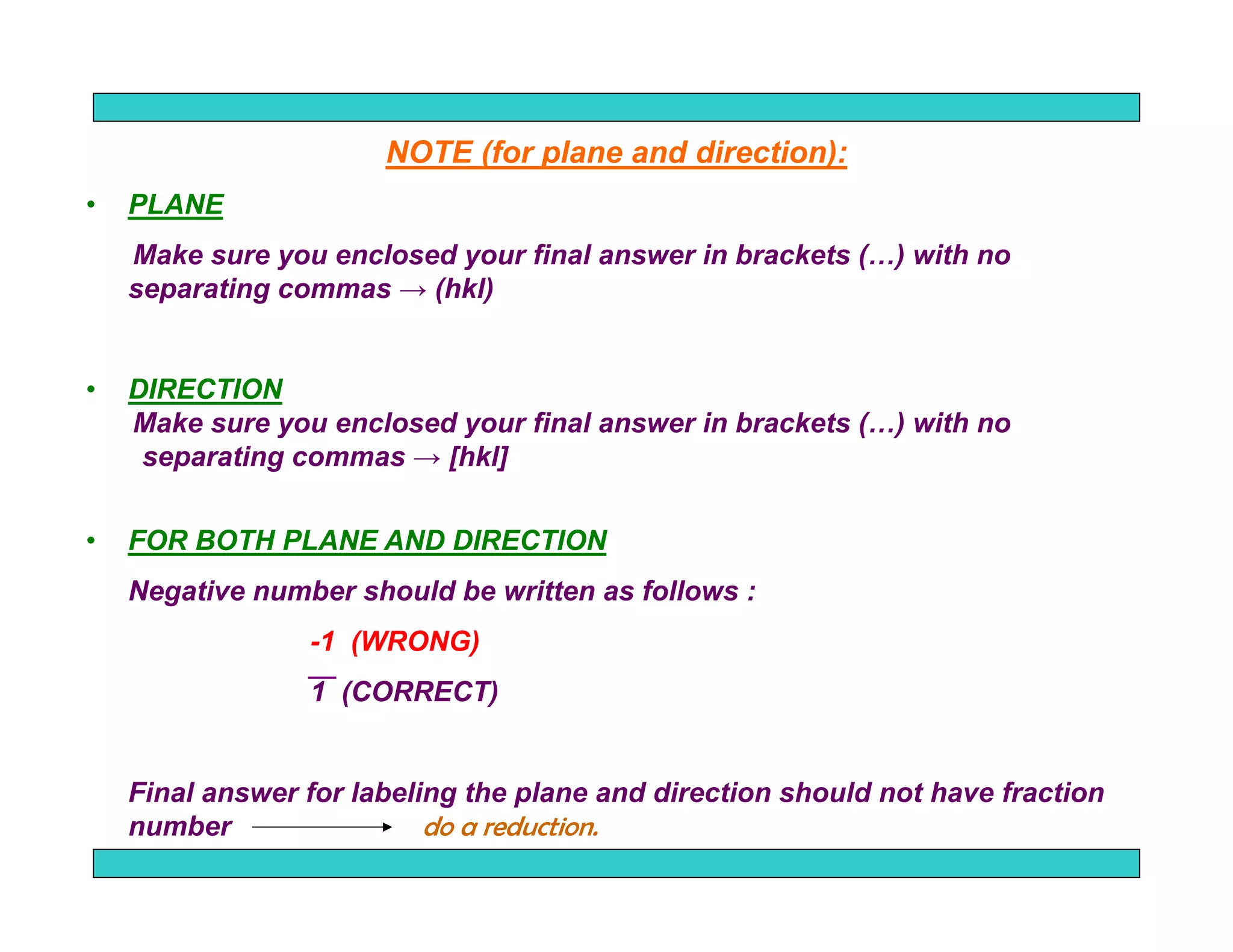 94
NOTE (for plane and direction):
• PLANE
Make sure you enclosed your final answer in brackets (…) with no
separating commas → (hkl)
• DIRECTION
Make sure you enclosed your final answer in brackets (…) with no
separating commas → [hkl]
• FOR BOTH PLANE AND DIRECTION
Negative number should be written as follows :
-1 (WRONG)
1 (CORRECT)
Final answer for labeling the plane and direction should not have fraction
number do a reduction.
 