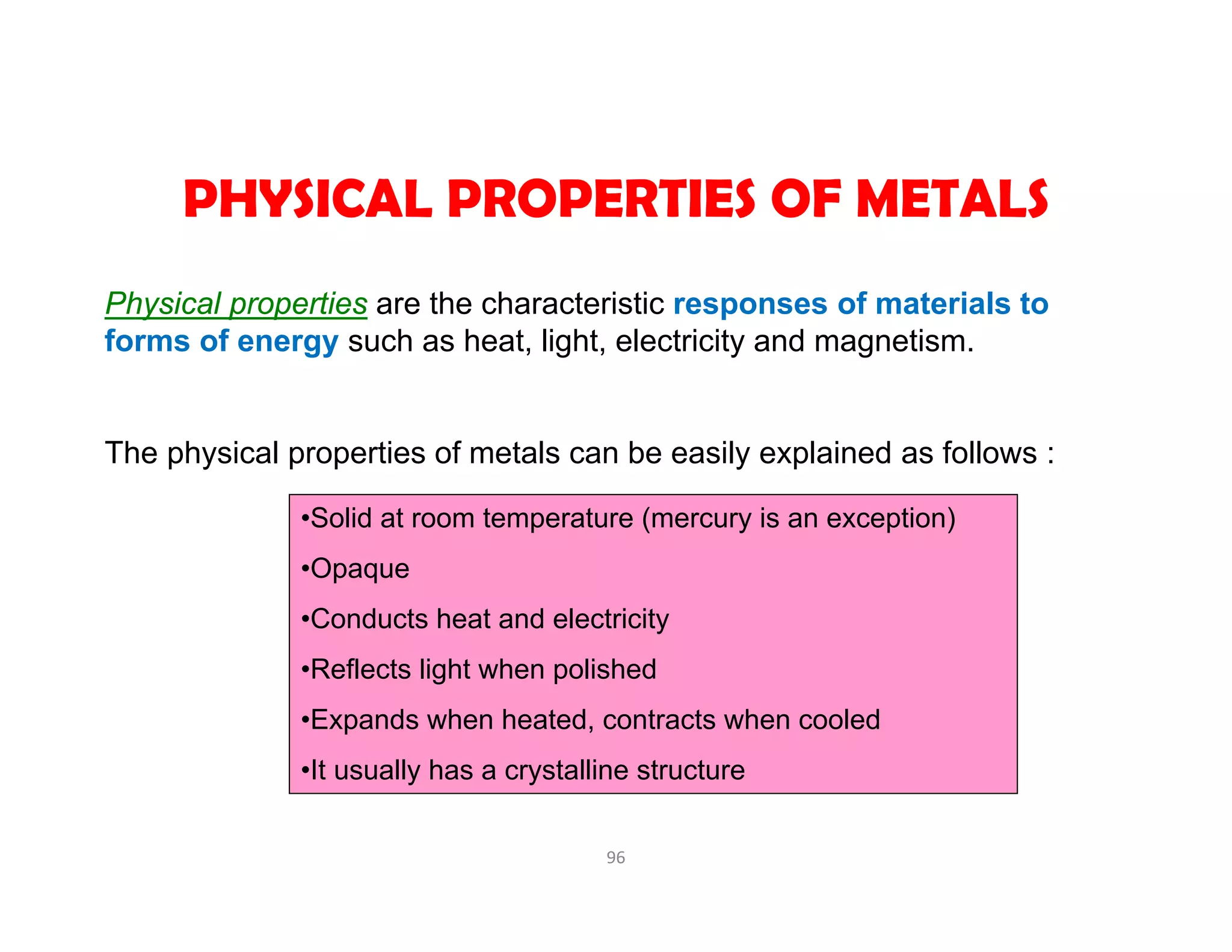 96
PHYSICAL PROPERTIES OF METALS
•Solid at room temperature (mercury is an exception)
•Opaque
•Conducts heat and electricity
•Reflects light when polished
•Expands when heated, contracts when cooled
•It usually has a crystalline structure
Physical properties are the characteristic responses of materials to
forms of energy such as heat, light, electricity and magnetism.
The physical properties of metals can be easily explained as follows :
 