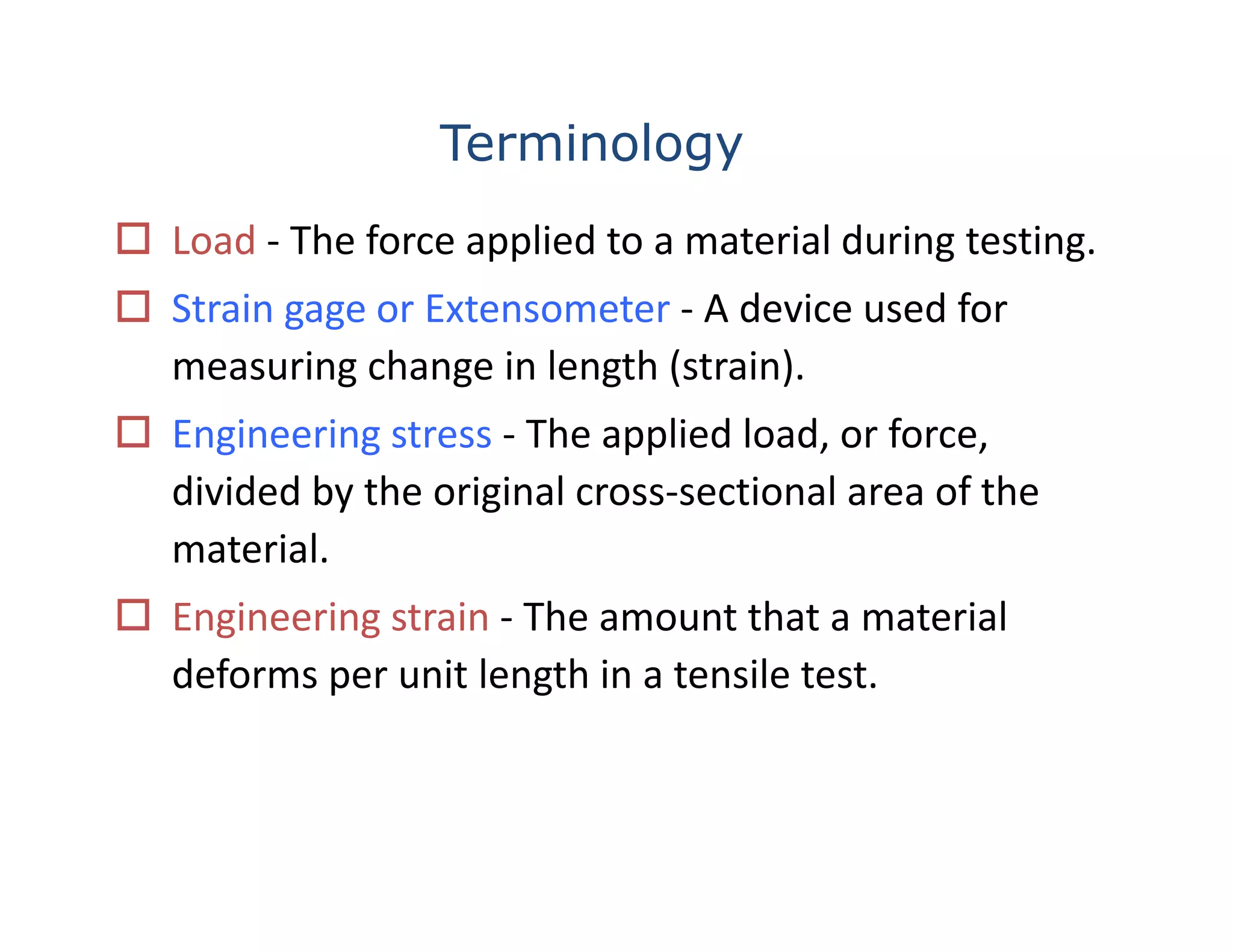 Terminology
 Load ‐ The force applied to a material during testing.
 Strain gage or Extensometer ‐ A device used for 
measuring change in length (strain).
 Engineering stress ‐ The applied load, or force, 
divided by the original cross‐sectional area of the 
material.
 Engineering strain ‐ The amount that a material 
deforms per unit length in a tensile test.
 
