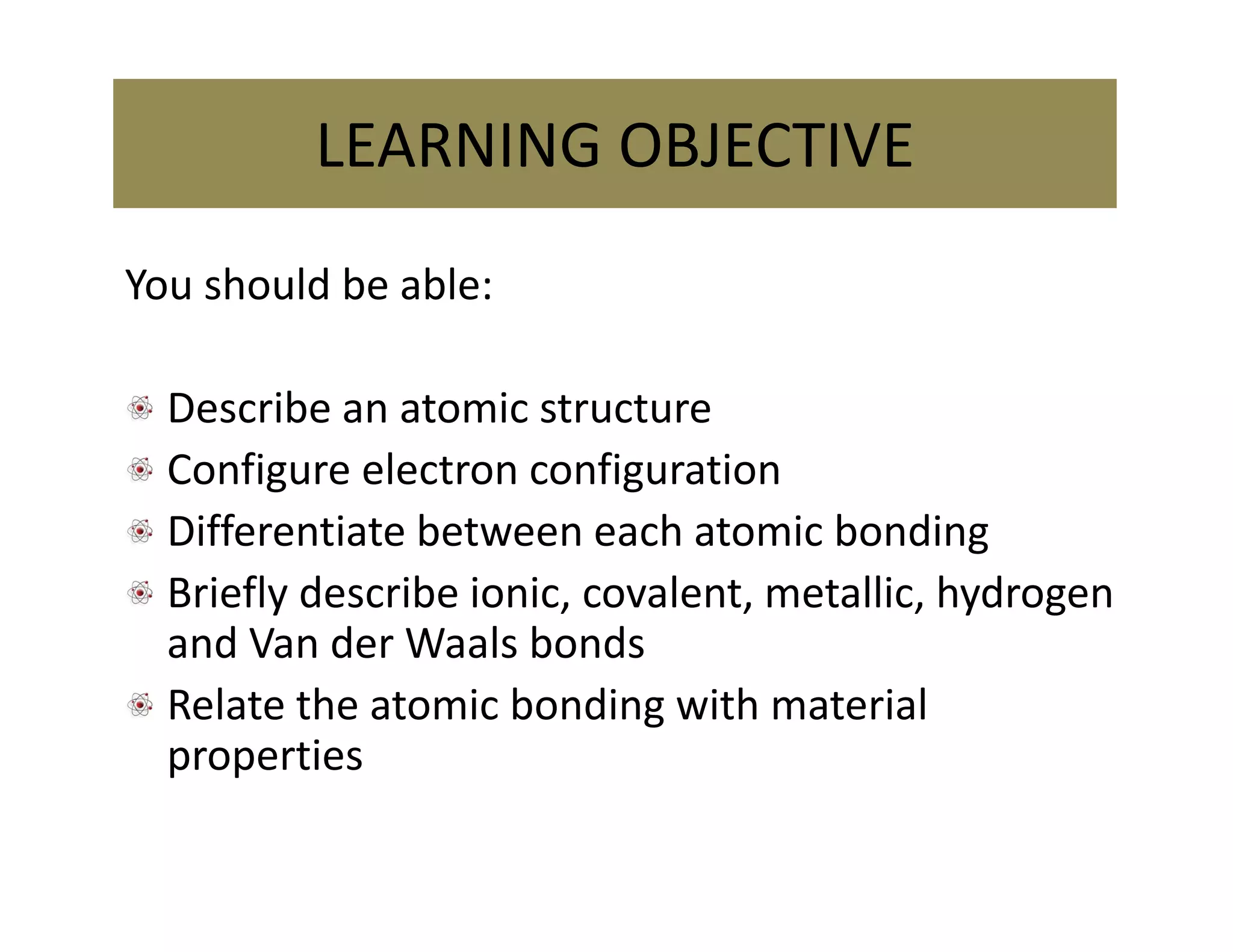 You should be able:
Describe an atomic structure
Configure electron configuration
Differentiate between each atomic bonding
Briefly describe ionic, covalent, metallic, hydrogen 
and Van der Waals bonds
Relate the atomic bonding with material 
properties
LEARNING OBJECTIVE
 