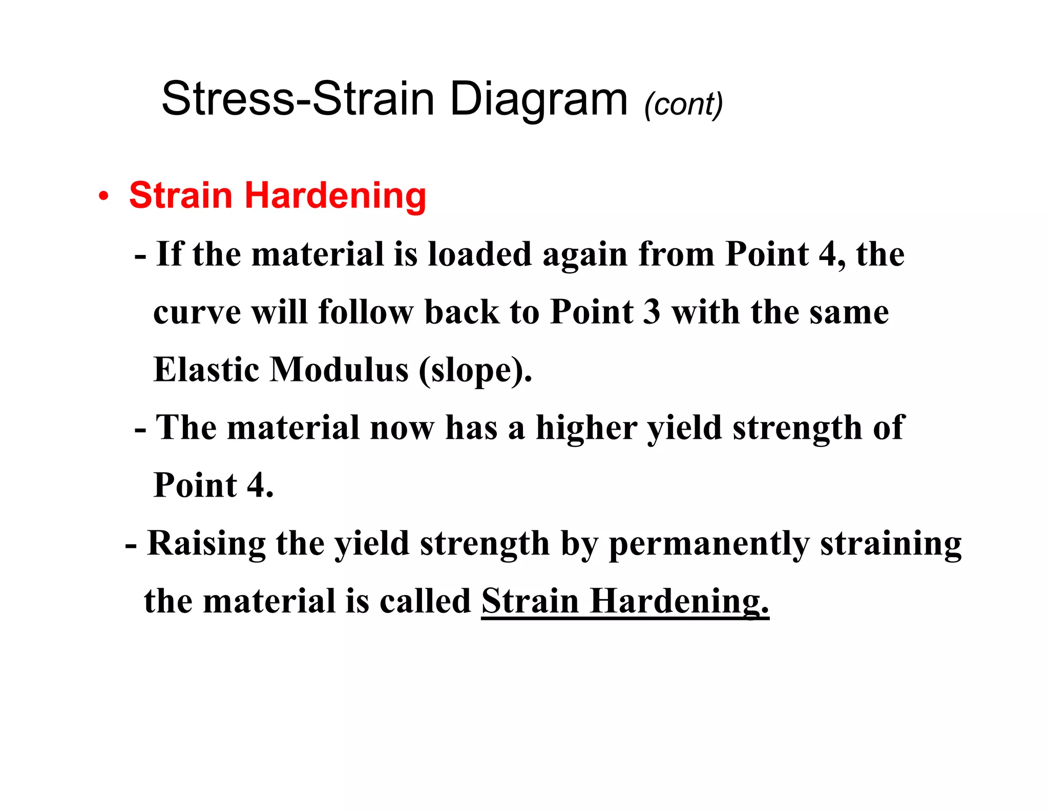 • Strain Hardening
- If the material is loaded again from Point 4, the
curve will follow back to Point 3 with the same
Elastic Modulus (slope).
- The material now has a higher yield strength of
Point 4.
- Raising the yield strength by permanently straining
the material is called Strain Hardening.
Stress-Strain Diagram (cont)
 